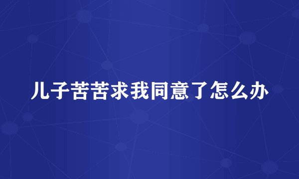 儿子苦苦求我同意了怎么办
