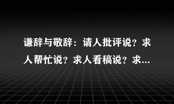 谦辞与敬辞：请人批评说？求人帮忙说？求人看稿说？求人原谅？