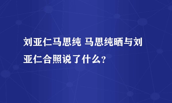 刘亚仁马思纯 马思纯晒与刘亚仁合照说了什么？