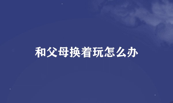 和父母换着玩怎么办