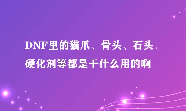 DNF里的猫爪、骨头、石头、硬化剂等都是干什么用的啊