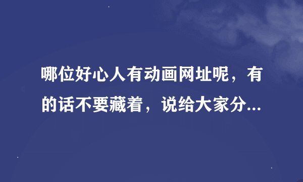哪位好心人有动画网址呢，有的话不要藏着，说给大家分享分享哈