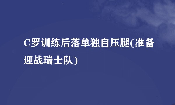 C罗训练后落单独自压腿(准备迎战瑞士队)