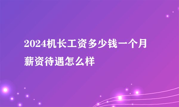 2024机长工资多少钱一个月 薪资待遇怎么样