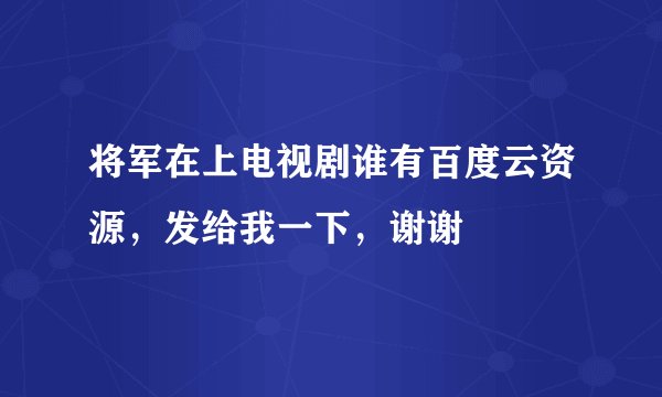 将军在上电视剧谁有百度云资源，发给我一下，谢谢