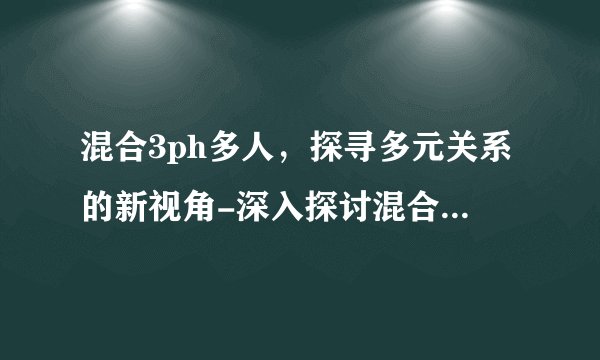 混合3ph多人，探寻多元关系的新视角-深入探讨混合3P多人关系！