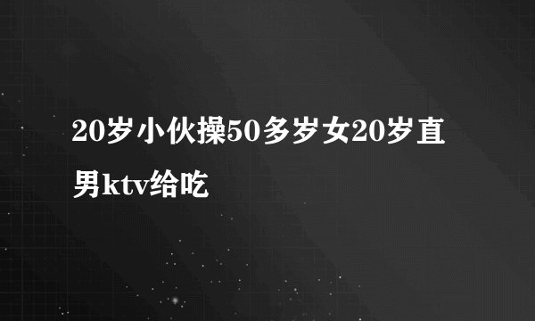 20岁小伙操50多岁女20岁直男ktv给吃