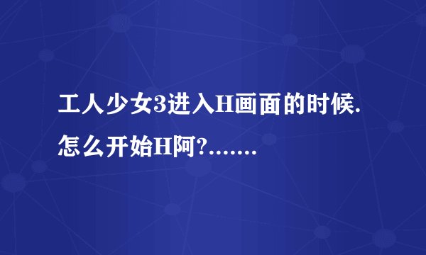 工人少女3进入H画面的时候.怎么开始H阿?....+50分