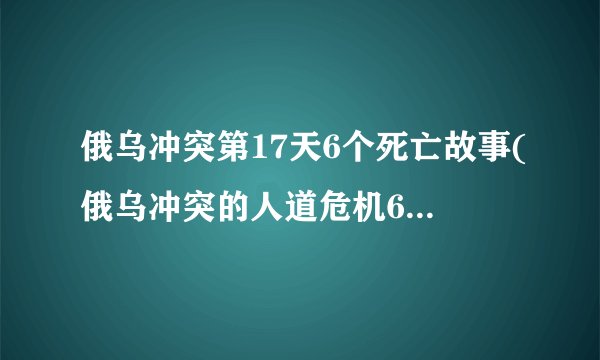 俄乌冲突第17天6个死亡故事(俄乌冲突的人道危机6个生命的悲剧)