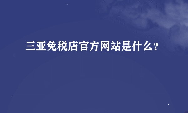 三亚免税店官方网站是什么？