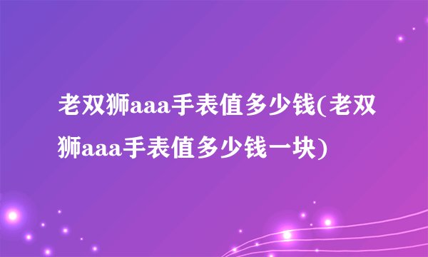 老双狮aaa手表值多少钱(老双狮aaa手表值多少钱一块)
