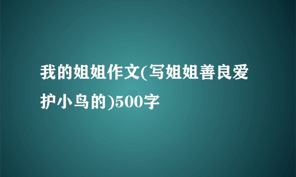 我的姐姐作文(写姐姐善良爱护小鸟的)500字