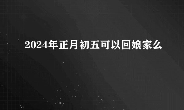 2024年正月初五可以回娘家么