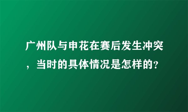 广州队与申花在赛后发生冲突,当时的具体情况是怎样的?