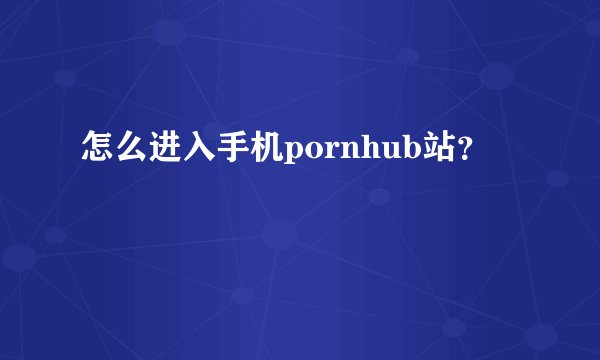 怎么进入手机pornhub站？