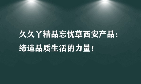 久久丫精品忘忧草西安产品：缔造品质生活的力量！