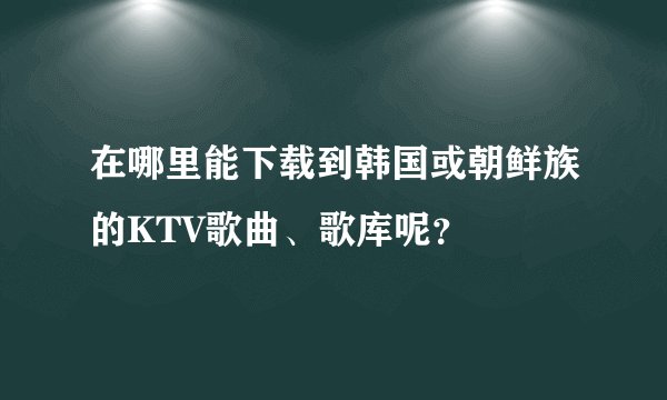 在哪里能下载到韩国或朝鲜族的KTV歌曲、歌库呢？