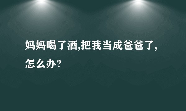 妈妈喝了酒,把我当成爸爸了,怎么办?