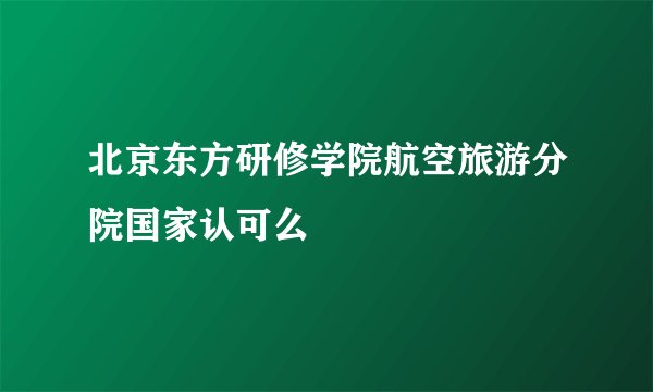 北京东方研修学院航空旅游分院国家认可么