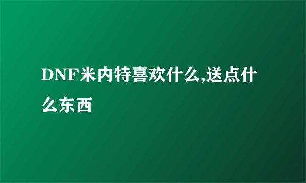 DNF米内特喜欢什么,送点什么东西