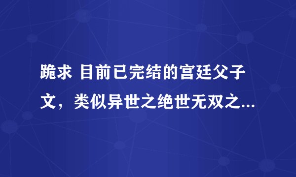 跪求 目前已完结的宫廷父子文，类似异世之绝世无双之类的，现代的也可以啦，希望大家帮帮忙