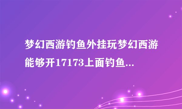 梦幻西游钓鱼外挂玩梦幻西游能够开17173上面钓鱼的辅助工具么