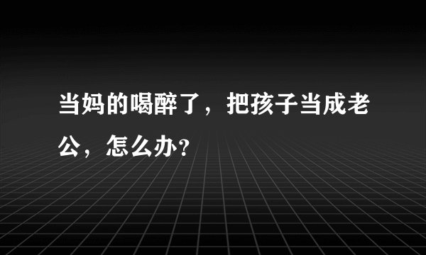 当妈的喝醉了，把孩子当成老公，怎么办？