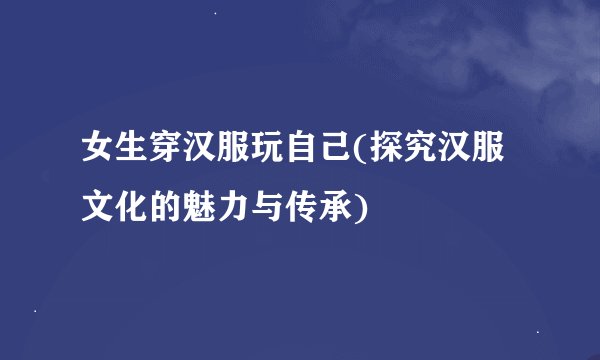 女生穿汉服玩自己(探究汉服文化的魅力与传承)