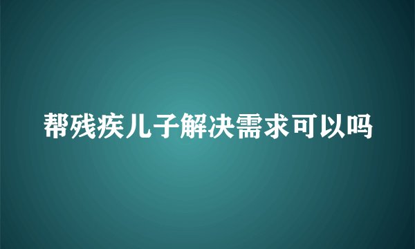 帮残疾儿子解决需求可以吗