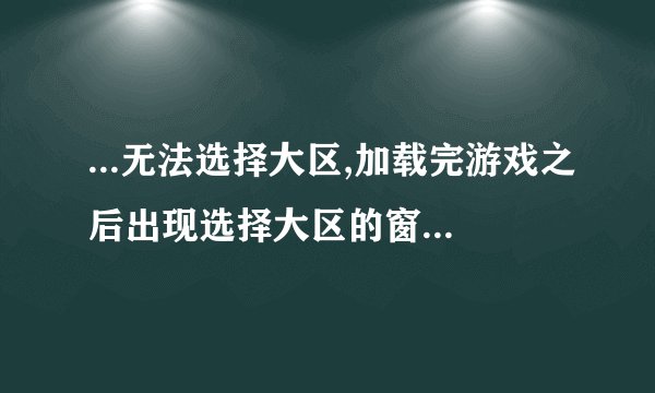 ...无法选择大区,加载完游戏之后出现选择大区的窗口,然后就自动关闭...