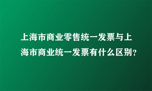 上海市商业零售统一发票与上海市商业统一发票有什么区别？