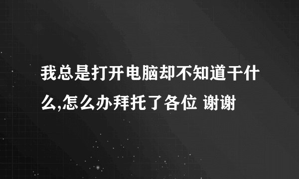 我总是打开电脑却不知道干什么,怎么办拜托了各位 谢谢