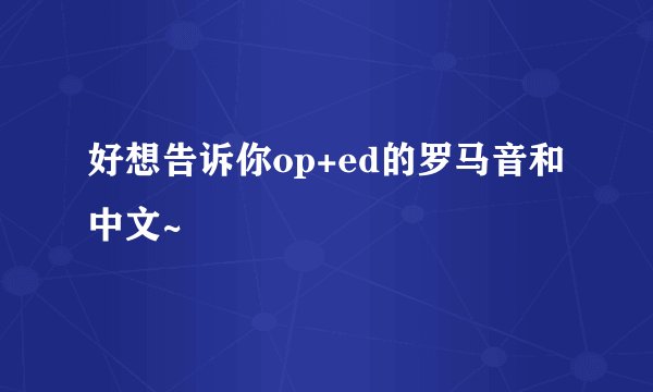 好想告诉你op+ed的罗马音和中文~