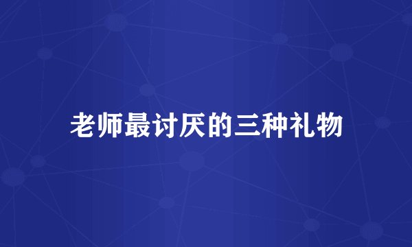 老师最讨厌的三种礼物