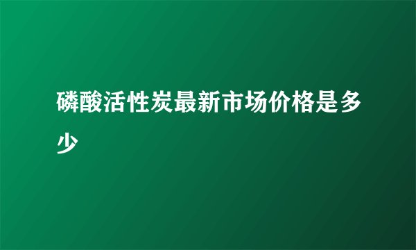磷酸活性炭最新市场价格是多少
