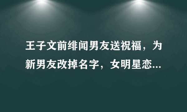 王子文前绯闻男友送祝福，为新男友改掉名字，女明星恋爱有多甜