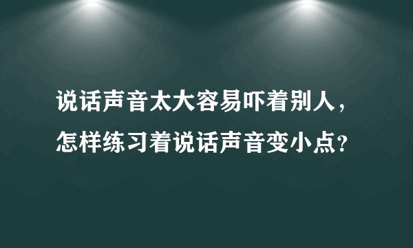 说话声音太大容易吓着别人，怎样练习着说话声音变小点？