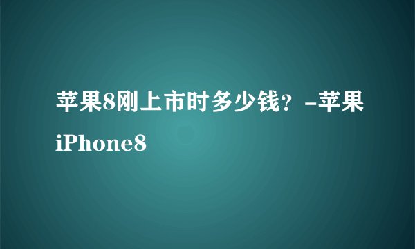 苹果8刚上市时多少钱？-苹果iPhone8