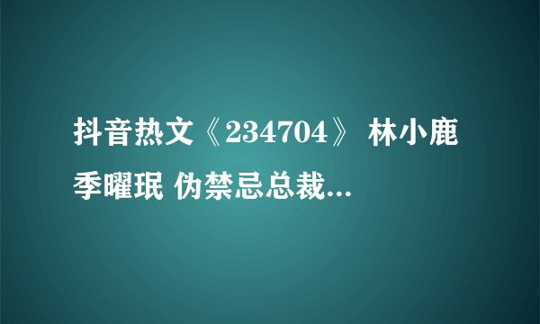 抖音热文《234704》 林小鹿季曜珉 伪禁忌总裁文 养成系列