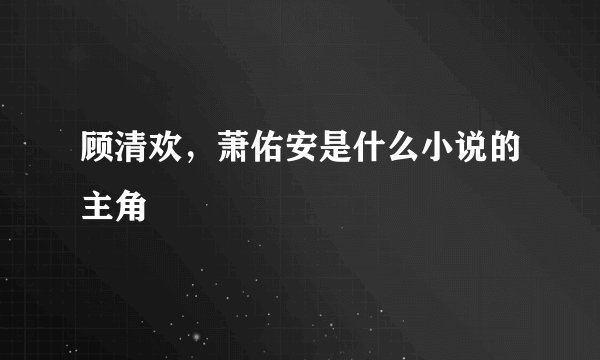 顾清欢，萧佑安是什么小说的主角