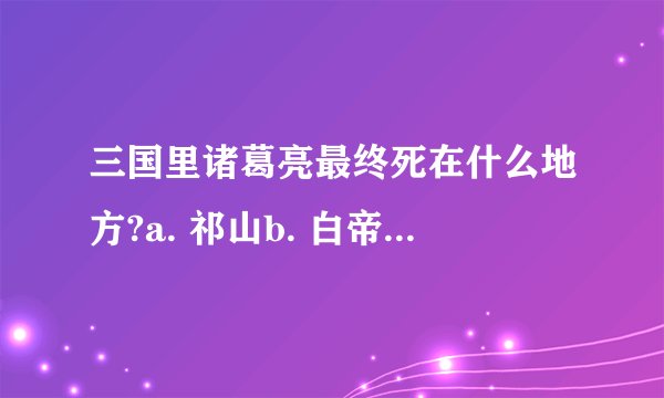 三国里诸葛亮最终死在什么地方?a. 祁山b. 白帝城c. 五丈原d. 麦城作者 皇帝陛