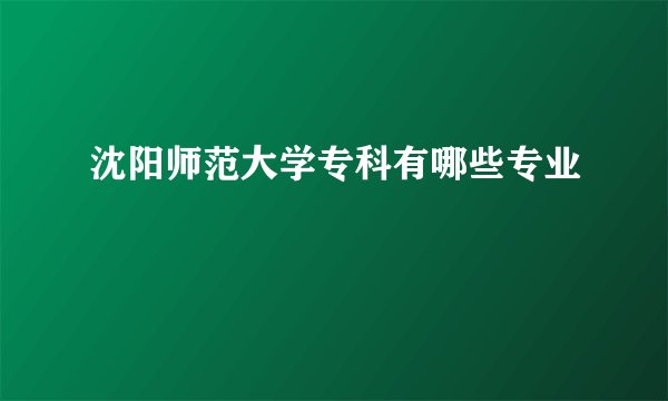 沈阳师范大学专科有哪些专业
