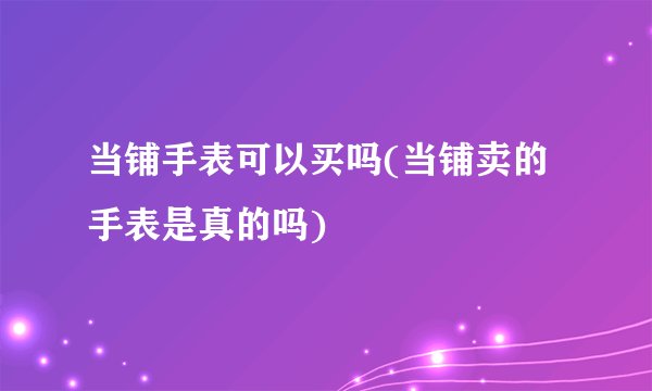 当铺手表可以买吗(当铺卖的手表是真的吗)