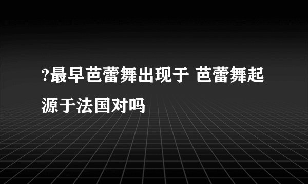 ?最早芭蕾舞出现于 芭蕾舞起源于法国对吗