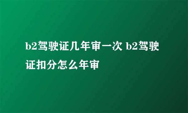 b2驾驶证几年审一次 b2驾驶证扣分怎么年审