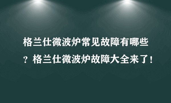 格兰仕微波炉常见故障有哪些？格兰仕微波炉故障大全来了！
