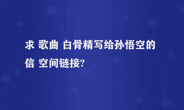 求 歌曲 白骨精写给孙悟空的信 空间链接?