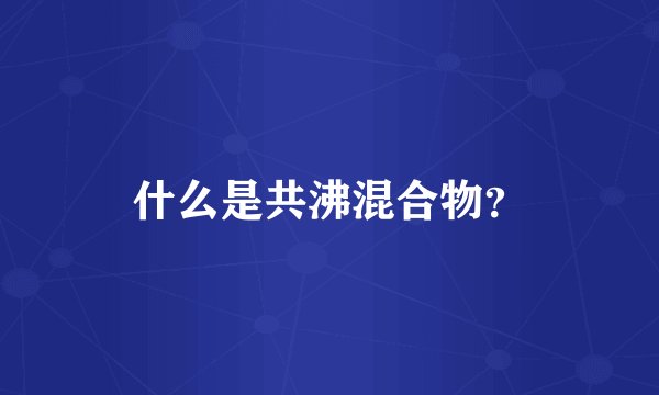 什么是共沸混合物？