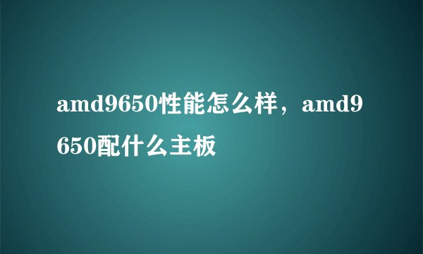 amd9650性能怎么样，amd9650配什么主板