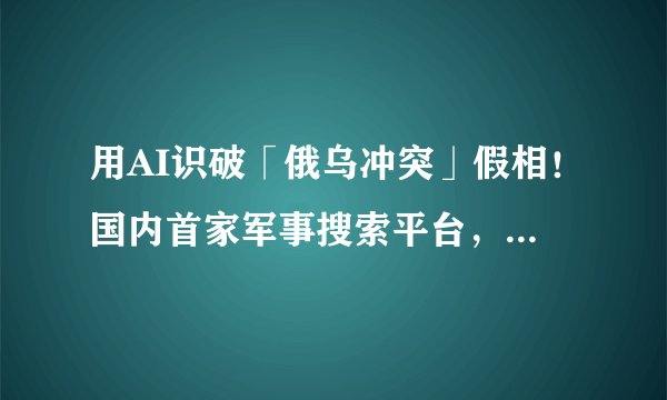 用AI识破「俄乌冲突」假相！国内首家军事搜索平台，4个核心算法搞定开源情报